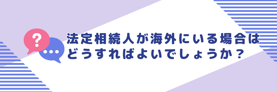 法定相続人が海外に住んでいる場合はどうすればよいでしょうか？