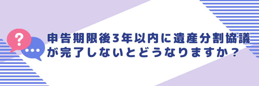 申告期限後3年以内に遺産分割協議が完了しなかった場合はどうなりますか？