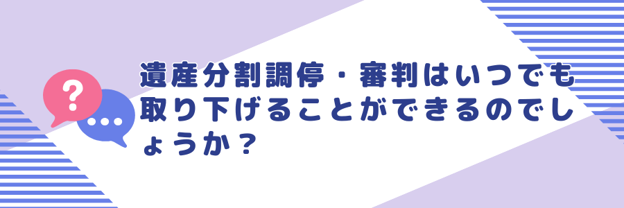 遺産分割調停・審判はいつでも取り下げることができるのでしょうか？
